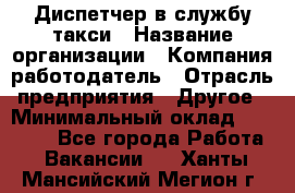 Диспетчер в службу такси › Название организации ­ Компания-работодатель › Отрасль предприятия ­ Другое › Минимальный оклад ­ 30 000 - Все города Работа » Вакансии   . Ханты-Мансийский,Мегион г.